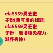 cfa5559灵芝孢子粉(重写后的标题：cfa5559灵芝孢子粉：能增强免疫力，滋养身体)