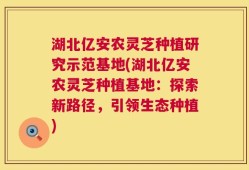 湖北亿安农灵芝种植研究示范基地(湖北亿安农灵芝种植基地：探索新路径，引领生态种植)