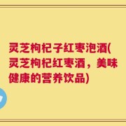 灵芝枸杞子红枣泡酒(灵芝枸杞红枣酒，美味健康的营养饮品)