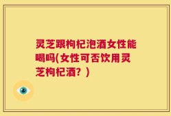 灵芝跟枸杞泡酒女性能喝吗(女性可否饮用灵芝枸杞酒？)