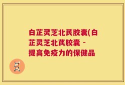 白芷灵芝北芪胶囊(白芷灵芝北芪胶囊 - 提高免疫力的保健品