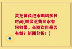 灵芝黄芪泡水喝喝多长时间(喝灵芝黄芪水有何效果，长期饮用是否有益？新闻分析！)
