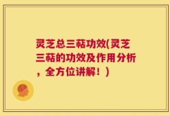 灵芝总三萜功效(灵芝三萜的功效及作用分析，全方位讲解！)