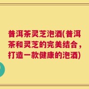 普洱茶灵芝泡酒(普洱茶和灵芝的完美结合，打造一款健康的泡酒)