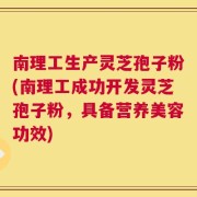 南理工生产灵芝孢子粉(南理工成功开发灵芝孢子粉，具备营养美容功效)