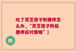 吃了灵芝孢子粉腰疼怎么办_“灵芝孢子粉后腰疼应对策略”)