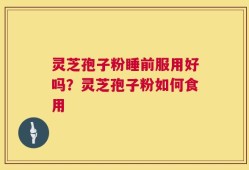 灵芝孢子粉睡前服用好吗？灵芝孢子粉如何食用