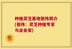 种植灵芝基地张伟简介(张伟：灵芝种植专家与企业家)