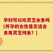 孕妇可以吃灵芝水鱼吗(怀孕的女性是否适合食用灵芝炖鱼？)