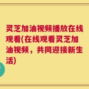 灵芝加油视频播放在线观看(在线观看灵芝加油视频，共同迎接新生活)