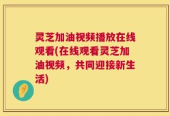 灵芝加油视频播放在线观看(在线观看灵芝加油视频，共同迎接新生活)