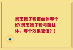 灵芝孢子粉菌丝体哪个好(灵芝孢子粉与菌丝体，哪个效果更佳？)