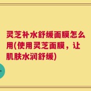 灵芝补水舒缓面膜怎么用(使用灵芝面膜，让肌肤水润舒缓)