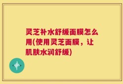 灵芝补水舒缓面膜怎么用(使用灵芝面膜，让肌肤水润舒缓)