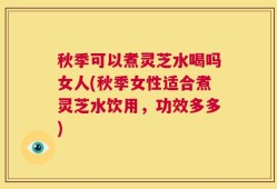 秋季可以煮灵芝水喝吗女人(秋季女性适合煮灵芝水饮用，功效多多)