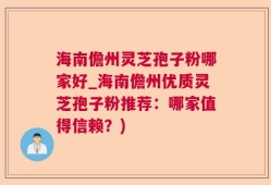 海南儋州灵芝孢子粉哪家好_海南儋州优质灵芝孢子粉推荐：哪家值得信赖？)