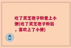 吃了灵芝孢子粉爱上小便(吃了灵芝孢子粉后，喜欢上了小便)