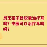 灵芝孢子粉胶囊治疗耳鸣？中医可以治疗耳鸣吗？