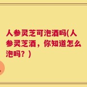 人参灵芝可泡酒吗(人参灵芝酒，你知道怎么泡吗？)