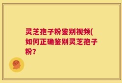 灵芝孢子粉鉴别视频(如何正确鉴别灵芝孢子粉？