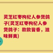 灵芝红枣枸杞人参煲鸽子(灵芝红枣枸杞人参煲鸽子：款款皆香，滋味鲜美)