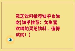 灵芝饮料推荐知乎女生吃(知乎推荐：女生喜欢喝的灵芝饮料，值得试试！)