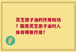 灵芝孢子油的作用和功？服用灵芝孢子油对人体有哪些作用？
