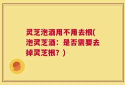 灵芝泡酒用不用去根(泡灵芝酒：是否需要去掉灵芝根？)
