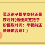 灵芝孢子粉早吃好还是夜吃好(最佳灵芝孢子粉摄取时间：早餐前还是睡前合适？)