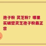 孢子粉 灵芝粉？哪里买破壁灵芝孢子粉最正宗