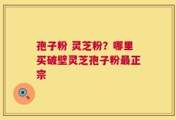 孢子粉 灵芝粉？哪里买破壁灵芝孢子粉最正宗