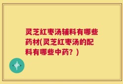 灵芝红枣汤辅料有哪些药材(灵芝红枣汤的配料有哪些中药？)