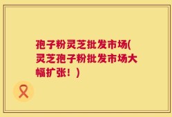 孢子粉灵芝批发市场(灵芝孢子粉批发市场大幅扩张！)