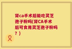 肾ca手术后能吃灵芝孢子粉吗(肾CA手术后可食用灵芝孢子粉吗？)