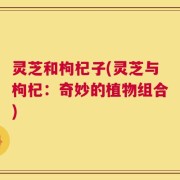 灵芝和枸杞子(灵芝与枸杞：奇妙的植物组合)