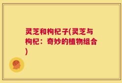 灵芝和枸杞子(灵芝与枸杞：奇妙的植物组合)