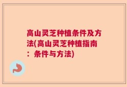 高山灵芝种植条件及方法(高山灵芝种植指南：条件与方法)