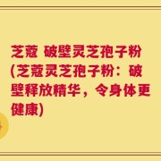 芝蔻 破壁灵芝孢子粉(芝蔻灵芝孢子粉：破壁释放精华，令身体更健康)