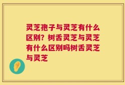 灵芝孢子与灵芝有什么区别？树舌灵芝与灵芝有什么区别吗树舌灵芝与灵芝