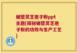 破壁灵芝孢子粉ppt主题(探秘破壁灵芝孢子粉的功效与生产工艺)