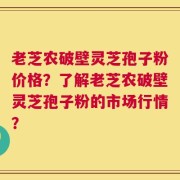 老芝农破壁灵芝孢子粉价格？了解老芝农破壁灵芝孢子粉的市场行情？