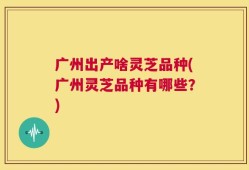 广州出产啥灵芝品种(广州灵芝品种有哪些？)