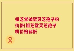 祖芝堂破壁灵芝孢子粉价格(祖芝堂灵芝孢子粉价格解析