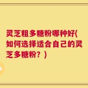 灵芝粗多糖粉哪种好(如何选择适合自己的灵芝多糖粉？)