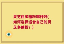 灵芝粗多糖粉哪种好(如何选择适合自己的灵芝多糖粉？)