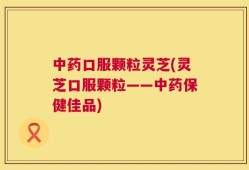 中药口服颗粒灵芝(灵芝口服颗粒——中药保健佳品)