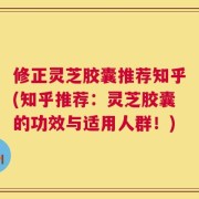 修正灵芝胶囊推荐知乎(知乎推荐：灵芝胶囊的功效与适用人群！)