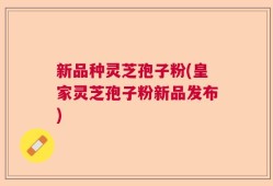 新品种灵芝孢子粉(皇家灵芝孢子粉新品发布)