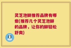 灵芝泡脚推荐品牌有哪些(推荐几个灵芝泡脚的品牌，让你的脚轻松舒爽)