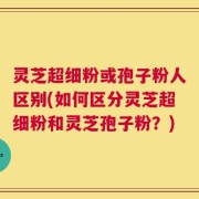 灵芝超细粉或孢子粉人区别(如何区分灵芝超细粉和灵芝孢子粉？)